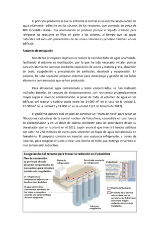 23
El principal problema al que se enfrenta la central es la enorme acumulación de
agua altamente radiactiva en los sótanos de los reactores, que aumenta en cerca de
400 toneladas diarias. Esa acumulación se produce porque el líquido utilizado para
refrigerar los reactores se filtra en parte a los sótanos, al tiempo que las aguas
naturales del subsuelo procedentes de las zonas colindantes penetran también en los
edificios.
Acciones de mitigación
Uno de los principales objetivos es reducir la cantidad total de agua acumulada,
facilitando al máximo su reutilización, por lo que ha sido necesario instalar plantas
para el tratamiento continuo mediante separación de aceite y materia grasa, absorción
de cesio, coagulación y precipitación de partículas, desalado y evaporación. En
paralelo, ha sido necesario preparar sistemas para almacenaje y gestión de los lodos
altamente contaminados que se han producido.
Para almacenar agua contaminada y lodos concentrados, se han instalado
múltiples baterías de tanques de almacenamiento, con resistencia progresivamente
mayor según el nivel de contaminación. A pesar de todo, el volumen de agua en los
edificios del reactor y turbina oscila entre los 14.000 m³ en el caso de la unidad 1,
22.000 m³ en la unidad 2 y 24.000 m³ en la unidad 3 (21 de febrero de 2012).
El gobierno japonés está en plan de construir un "muro de hielo" para sellar las
filtraciones radiactivas de la central nuclear de Fukushima, convertida en una fuente
de contaminación y en un dolor de cabeza constante para las autoridades desde su
devastación por un tsunami en el 2011. Japón anunció que invertirá fondos públicos
por valor de 258 millones de euros para solventar las fugas de agua contaminada en
Fukushima. El proyecto consiste en inyectar una sustancia refrigerante, a través de
tuberías, para congelar el suelo y crear una lámina de hielo que detenga el vertido al
mar del material radiactivo.
 