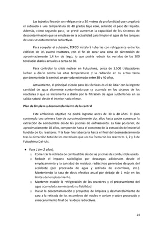 24
Las tuberías llevarán un refrigerante a 30 metros de profundidad que congelará
el subsuelo a una temperatura de 40 grados bajo cero, sellando el paso del líquido.
Además, como segundo paso, se prevé aumentar la capacidad de los sistemas de
descontaminación que se emplean en la actualidad para limpiar el agua de los tanques
de unas sesenta materias radiactivas.
Para congelar el subsuelo, TEPCO instalará tuberías con refrigerante entre los
edificios de los cuatro reactores, con el fin de crear una zona de contención de
aproximadamente 1,4 km de largo, lo que podría reducir los vertidos de las 300
toneladas diarias actuales a cerca de 60.
Para controlar la crisis nuclear en Fukushima, cerca de 3.500 trabajadores
luchan a diario contra las altas temperaturas y la radiación en su ardua tarea
por desmantelar la central, un periodo estimado entre 30 y 40 años.
Actualmente, el principal escollo para los técnicos es el de lidiar con la ingente
cantidad de agua altamente contaminada que se acumula en los sótanos de los
reactores y que se incrementa a diario por la filtración de agua subterránea en su
salida natural desde el interior hacia el mar.
Plan de limpieza y desmantelamiento de la central
Este ambicioso objetivo no podrá lograrse antes de 30 o 40 años. El plan
contempla una primera fase de aproximadamente dos años hasta poder comenzar la
extracción de combustible desde las piscinas de enfriamiento. La fase posterior, de
aproximadamente 10 años, comprende hasta el comienzo de la extracción del material
fundido de los reactores. Y la fase final abarcaría hasta el final del desmantelamiento
tras la extracción total de los materiales que un día formaron los reactores 1, 2 y 3 de
Fukushima Dai-ichi.
 Fase 1 (en 2 años).
o Comenzar la retirada de combustible desde las piscinas de combustible usado.
o Reducir el impacto radiológico por descargas adicionales desde el
emplazamiento y la cantidad de residuos radiactivos generados después del
accidente (por procesado de agua y retirada de escombros, etc.).
Manteniendo la tasa de dosis efectiva anual por debajo de 1 mSv en los
límites del emplazamiento.
o Mantener estable la refrigeración de los reactores y el procesamiento del
agua acumulada aumentando su fiabilidad.
o Iniciar la descontaminación y proyectos de limpieza y desmantelamiento de
cara a la retirada de los escombros del núcleo y corium y sobre procesado y
almacenamiento final de residuos radiactivos.
 