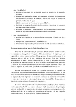 25
 Fase 2 (en 10 años).
o Completar la retirada del combustible usado de las piscinas de todas las
unidades.
o Completar la preparación para la retirada de los escombros de combustible:
descontaminar el interior de edificios, reparar las vasijas de contención
primaria y rellenarlas de agua.
Objetivo: comenzar la retirada del corium en 10 años.
o Continuar la refrigeración estable de los reactores y completar el procesado
del agua radiactiva acumulada.
o Continuar el procesado y almacenamiento final de los residuos radiactivos y
comenzar el proceso de desmantelamiento de las instalaciones.
 Fase 3 (en 30-40 años):
o Completar la retirada de los escombros de combustible y corium (en 20-25
años).
o Completar el desmantelamiento (en 30-40 años)
o Implementar el procesado y almacenamiento final de los residuos radiactivos.
Comienzan a desmantelar la central atómica de Fukushima
En el mes de octubre del 2013, la operadora TEPCO, comenzó la retirada de las
barras de combustible gastado de la piscina del reactor número 4 de la planta, lo cual
supondrá un primer paso crucial en el largo proceso de desmantelamiento de la
maltrecha planta. Así, se da por finalizada una primera fase que consistió
principalmente en llevar a parada fría los reactores así como en la limpieza y retirada
de escombros. El operativo consiste en retirar y trasladar a un depósito más seguro las
1533 barras de combustible de dióxido de uranio que siguen generando calor y que
yacen en la piscina de combustible gastado de la unidad 4 desde marzo de 2011.
Aunque en una central nuclear una operación como esta es rutinaria, en
Fukushima el proceso se torna mucho más complejo. Lo que más preocupa es que
parte del combustible pueda estar dañado por el agua marina o por escombros caídos
en la piscina. Durante el proceso de extracción, además, si los elementos combustibles
se tocan entre sí, se caen o se resquebrajan, existe la posibilidad de que ocurran
reacciones nucleares incontroladas y hasta explosiones.
El edificio del reactor 4 ha sido completamente recubierto por placas metálicas,
y además se le ha añadido una enorme estructura desde la que operan dos grúas para
retirar el combustible de la piscina. La retirada del resto de combustible gastado en las
unidades de la 1 a la 3, mucho más afectadas por el tsunami y la alta radiación,
comenzarán a partir de 2015, según los planes de la eléctrica.
 