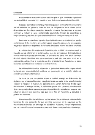 26
Conclusión
El accidente de Fukushima-Daiichi causado por el gran terremoto y posterior
tsunami del 11 de marzo de 2011 ha sido el peor de la historia después de Chernóbil.
Gracias a los medios humanos y materiales puestos en marcha inmediatamente
tras el accidente, las primeras fases del Plan de recuperación de la central se han
desarrollado en los plazos previstos, logrando refrigerar los reactores y piscinas,
controlar y reducir el agua contaminada acumulada, limpiar de escombros el
emplazamiento y atajar los escapes tanto atmosféricos como por vía líquida al mar.
Dentro de la estabilidad lograda, sigue habiendo cierta precariedad, ya que las
contenciones de los reactores presentan fugas y pequeños escapes. La preocupación
mayor es la posibilidad de pérdida de funciones en caso de nuevos desastres naturales.
A casi dos años del accidente de Fukushima, aún es difícil y prematuro medir el
impacto que va a tener en el sector nuclear y en las proyecciones de instalación de
nuevas centrales nucleares en el mundo. Los próximos dos o tres años darán un indicio
de si el efecto Fukushima vino para quedarse o será solo una pausa corta en el
crecimiento nuclear. Pero sí es cierto que tras el accidente de Fukushima, se están
revisando las instalaciones nucleares en todo el mundo.
La sensibilidad social con respecto a la generación eléctrica de origen nuclear
ha tenido con posterioridad al accidente un incremento en la opinión pública de
posición opuesta al sector nuclear.
Se duda de que sea posible volver a producir energía en Fukushima. No
obstante, con el paso del tiempo y cuando se tenga que optar entre una electricidad
escasa y el riesgo de la nuclear, las opiniones quizá varíen. Pero si se decide seguir
desarrollando la energía nuclear, es indudable que se hará teniendo en cuenta que
tiene riesgos. Además de prepararse para evitar catástrofes, se deberían preparar para
actuar en caso de que sucedan, algo que no se hizo en Fukushima y perjudicó la
gestión del accidente.
Los responsables de la industria nuclear vienen declarando que aprenderán las
lecciones de este accidente, lo que permitirá aumentar en la seguridad de las
instalaciones nucleares. Sin embargo, los accidentes nucleares, aunque improbables,
son tan catastróficos que lo mejor sería prescindir de esta peligrosa fuente de energía.
 