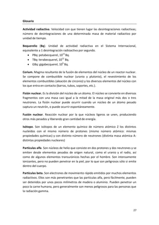 27
Glosario
Actividad radiactiva. Velocidad con que tienen lugar las desintegraciones radiactivas;
número de desintegraciones de una determinada masa de material radiactivo por
unidad de tiempo.
Bequerelio (Bq). Unidad de actividad radiactiva en el Sistema Internacional,
equivalente a 1 desintegración radioactiva por segundo.
 PBq: petabecquerel, 1015
Bq.
 TBq: terabecquerel, 1012
Bq.
 GBq: gigabecquerel, 109
Bq.
Corium. Magma resultante de la fusión de elementos del núcleo de un reactor nuclear.
Se compone de combustible nuclear (uranio y plutonio), el revestimiento de los
elementos combustibles (aleación de circonio) y los diversos elementos del núcleo con
los que entra en contacto (barras, tubos, soportes, etc.).
Fisión nuclear. Es la división del núcleo de un átomo. El núcleo se convierte en diversos
fragmentos con una masa casi igual a la mitad de la masa original más dos o tres
neutrones. La fisión nuclear puede ocurrir cuando un núcleo de un átomo pesado
captura un neutrón, o puede ocurrir espontáneamente.
Fusión nuclear. Reacción nuclear por la que núcleos ligeros se unen, produciendo
otros más pesados y liberando gran cantidad de energía.
Isótopo. Son isótopos de un elemento químico de número atómico Z los distintos
nucleídos con el mismo número de protones (mismo número atómico: mismas
propiedades químicas) y con distinto número de neutrones (distinta masa atómica A:
distintas propiedades nucleares)
Partículas alfa. Son núcleos de helio que consiste en dos protones y dos neutrones y se
emiten desde elementos pesados de origen natural, como el uranio y el radio, así
como de algunos elementos transuránicos hechas por el hombre. Son intensamente
ionizantes, pero no pueden penetrar en la piel, por lo que son peligrosos sólo si emite
dentro del cuerpo.
Partículas beta. Son electrones de movimiento rápido emitidos por muchos elementos
radiactivos. Ellos son más penetrantes que las partículas alfa, pero fácilmente, pueden
ser detenidos por unos pocos milímetros de madera o aluminio. Pueden penetrar un
poco la carne humana, pero generalmente son menos peligrosos para las personas que
la radiación gamma.
 