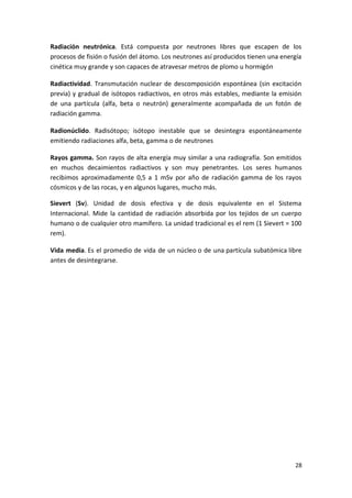 28
Radiación neutrónica. Está compuesta por neutrones libres que escapen de los
procesos de fisión o fusión del átomo. Los neutrones así producidos tienen una energía
cinética muy grande y son capaces de atravesar metros de plomo u hormigón
Radiactividad. Transmutación nuclear de descomposición espontánea (sin excitación
previa) y gradual de isótopos radiactivos, en otros más estables, mediante la emisión
de una partícula (alfa, beta o neutrón) generalmente acompañada de un fotón de
radiación gamma.
Radionúclido. Radisótopo; isótopo inestable que se desintegra espontáneamente
emitiendo radiaciones alfa, beta, gamma o de neutrones
Rayos gamma. Son rayos de alta energía muy similar a una radiografía. Son emitidos
en muchos decaimientos radiactivos y son muy penetrantes. Los seres humanos
recibimos aproximadamente 0,5 a 1 mSv por año de radiación gamma de los rayos
cósmicos y de las rocas, y en algunos lugares, mucho más.
Sievert (Sv). Unidad de dosis efectiva y de dosis equivalente en el Sistema
Internacional. Mide la cantidad de radiación absorbida por los tejidos de un cuerpo
humano o de cualquier otro mamífero. La unidad tradicional es el rem (1 Sievert = 100
rem).
Vida media. Es el promedio de vida de un núcleo o de una partícula subatómica libre
antes de desintegrarse.
 