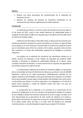 2
Objetivo
 Realizar una breve descripción del acontecimiento de la catástrofe de
Fukushima Dai-ichi.
 Destacar los aspectos del desastre de Fukushima enfatizando en las
consecuencias que afectan negativamente al medio ambiente.
Introducción
La catástrofe que afectó a la central nuclear de Fukushima Dai-ichi de Japón el
11 de marzo de 2011, causó la más amplia liberación de radiactividad desde el
accidente de Chernobyl en 1986 y fue más grave que el accidente de Three Mile Island
en 1979 en los Estados Unidos.
A diferencia de Chernobyl y Three Mile Island, la destrucción de Fukushima fue
iniciado por desastres naturales (un enorme terremoto y un tsunami, en lugar de fallas
en los equipos o un error humano). El tsunami dejó sin sistemas de energía de reserva
que se necesitaban para enfriar los reactores de la planta, causando varios de ellos
para someterse a la fusión del combustible, explosiones de hidrógeno y emisiones
radiactivas.
Los estudios de la catástrofe de Fukushima han identificado cambios en el
diseño, acciones de respuesta, y otras mejoras de seguridad que pudieran haber
reducido o eliminado la cantidad de radiactividad liberada de la planta. Como
resultado, Fukushima ha llevado a un nuevo examen de los requisitos de seguridad de
las centrales nucleares en todo el mundo.
La contaminación radiactiva de la planta de Fukushima obligó a la evacuación
de las comunidades de hasta 25 kilómetros de distancia, que afecta a más de 100.000
habitantes, muchos de los cuales permanecen indefinidamente excluidos de sus
hogares. Muertes y enfermedades a corto plazo derivados de la radiación, se considera
que es poco probable, aunque siguen siendo posibles enfermedades tales como cáncer
y otros efectos que afectan a la salud a largo plazo. Los trabajadores en el sitio de la
planta fueron expuestos a niveles de radiación mucho más altos a los que son
expuestos normalmente.
La recuperación de la catástrofe se ha centrado en la restauración de los
sistemas de refrigeración en los tres reactores más gravemente dañadas en la planta
de seis unidades y detener las emisiones radiactivas en el aire y el agua. Esa labor se ha
visto obstaculizada por la persistencia de altos niveles de radiación en la planta y
graves daños estructurales. Se espera que la clausura y el desmantelamiento completo
de la planta pueda tomar 40 años, y el costo total del desastre fue estimado
recientemente por un comité del gobierno japonés para exceder $ 75 millones.
 