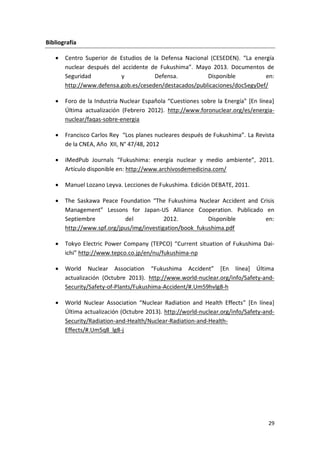 29
Bibliografía
 Centro Superior de Estudios de la Defensa Nacional (CESEDEN). “La energía
nuclear después del accidente de Fukushima”. Mayo 2013. Documentos de
Seguridad y Defensa. Disponible en:
http://www.defensa.gob.es/ceseden/destacados/publicaciones/docSegyDef/
 Foro de la Industria Nuclear Española “Cuestiones sobre la Energía” *En línea+
Última actualización (Febrero 2012). http://www.foronuclear.org/es/energia-
nuclear/faqas-sobre-energia
 Francisco Carlos Rey “Los planes nucleares después de Fukushima”. La Revista
de la CNEA, Año XII, N° 47/48, 2012
 iMedPub Journals “Fukushima: energía nuclear y medio ambiente”, 2011.
Artículo disponible en: http://www.archivosdemedicina.com/
 Manuel Lozano Leyva. Lecciones de Fukushima. Edición DEBATE, 2011.
 The Saskawa Peace Foundation “The Fukushima Nuclear Accident and Crisis
Management” Lessons for Japan-US Alliance Cooperation. Publicado en
Septiembre del 2012. Disponible en:
http://www.spf.org/jpus/img/investigation/book_fukushima.pdf
 Tokyo Electric Power Company (TEPCO) “Current situation of Fukushima Dai-
ichi” http://www.tepco.co.jp/en/nu/fukushima-np
 World Nuclear Association “Fukushima Accident” *En línea+ Última
actualización (Octubre 2013). http://www.world-nuclear.org/info/Safety-and-
Security/Safety-of-Plants/Fukushima-Accident/#.Um59hvlg8-h
 World Nuclear Association “Nuclear Radiation and Health Effects” *En línea+
Última actualización (Octubre 2013). http://world-nuclear.org/info/Safety-and-
Security/Radiation-and-Health/Nuclear-Radiation-and-Health-
Effects/#.Um5q8_lg8-j
 