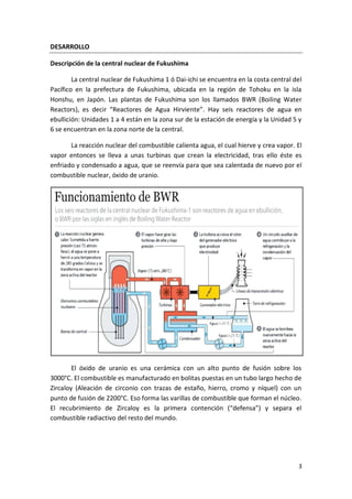 3
DESARROLLO
Descripción de la central nuclear de Fukushima
La central nuclear de Fukushima 1 ó Dai-ichi se encuentra en la costa central del
Pacífico en la prefectura de Fukushima, ubicada en la región de Tohoku en la isla
Honshu, en Japón. Las plantas de Fukushima son los llamados BWR (Boiling Water
Reactors), es decir “Reactores de Agua Hirviente”. Hay seis reactores de agua en
ebullición: Unidades 1 a 4 están en la zona sur de la estación de energía y la Unidad 5 y
6 se encuentran en la zona norte de la central.
La reacción nuclear del combustible calienta agua, el cual hierve y crea vapor. El
vapor entonces se lleva a unas turbinas que crean la electricidad, tras ello éste es
enfriado y condensado a agua, que se reenvía para que sea calentada de nuevo por el
combustible nuclear, óxido de uranio.
El óxido de uranio es una cerámica con un alto punto de fusión sobre los
3000°C. El combustible es manufacturado en bolitas puestas en un tubo largo hecho de
Zircaloy (Aleación de circonio con trazas de estaño, hierro, cromo y níquel) con un
punto de fusión de 2200°C. Eso forma las varillas de combustible que forman el núcleo.
El recubrimiento de Zircaloy es la primera contención (“defensa”) y separa el
combustible radiactivo del resto del mundo.
 