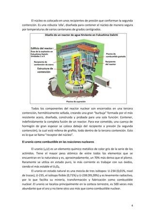 4
El núcleo es colocado en unos recipientes de presión que conforman la segunda
contención. Es una robusta ‘olla’, diseñada para contener el núcleo de manera segura
por temperaturas de varios centenares de grados centígrados.
Todos los componentes del reactor nuclear son encerrados en una tercera
contención, herméticamente sellada, creando una gran “burbuja” formada por el más
resistente acero, diseñada, construida y probada para una sola función: Contener,
indefinidamente la completa fusión de un reactor. Para ese cometido, una cuenca de
hormigón de gran espesor se coloca debajo del recipiente a presión (la segunda
contención), la cual está rellena de grafito, todo dentro de la tercera contención. Esto
es lo que se llama “receptor del núcleo”.
El uranio como combustible en las reacciones nucleares
El uranio (92U) es un elemento químico metálico de color gris de la serie de los
actínidos. Tiene el mayor peso atómico de entre todos los elementos que se
encuentran en la naturaleza y es, aproximadamente, un 70% más denso que el plomo.
Raramente se utiliza en estado puro, lo más corriente es trabajar con sus óxidos,
siendo el más estable el U3O8.
El uranio en estado natural es una mezcla de tres isótopos: U-234 (0,01%, nivel
de trazas), U-235, el isótopo fisible (0,71%) y U-238 (99,28%) y es levemente radiactivo,
por lo que facilita su minería, transformación y fabricación como combustible
nuclear. El uranio se localiza principalmente en la corteza terrestre, es 500 veces más
abundante que el oro y no tiene otro uso más que como combustible nuclear.
 