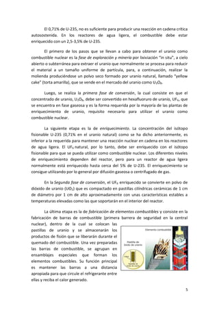 5
El 0,71% de U-235, no es suficiente para producir una reacción en cadena crítica
autosostenida. En los reactores de agua ligera, el combustible debe estar
enriquecido con un 2,5-3,5% de U-235.
El primero de los pasos que se llevan a cabo para obtener el uranio como
combustible nuclear es la fase de exploración y minería por lixiviación “in situ”, a cielo
abierto o subterránea para extraer el uranio que normalmente se procesa para reducir
el material a un tamaño uniforme de partícula, para, a continuación, realizar la
molienda produciéndose un polvo seco formado por uranio natural, llamado “yellow
cake” (torta amarilla), que se vende en el mercado del uranio como U3O8.
Luego, se realiza la primera fase de conversión, la cual consiste en que el
concentrado de uranio, U3O8, debe ser convertido en hexafluoruro de uranio, UF6, que
se encuentra en fase gaseosa y es la forma requerida por la mayoría de las plantas de
enriquecimiento de uranio, requisito necesario para utilizar el uranio como
combustible nuclear.
La siguiente etapa es la de enriquecimiento. La concentración del isótopo
fisionable U-235 (0,71% en el uranio natural) como se ha dicho anteriormente, es
inferior a la requerida para mantener una reacción nuclear en cadena en los reactores
de agua ligera. El UF6 natural, por lo tanto, debe ser enriquecido con el isótopo
fisionable para que se pueda utilizar como combustible nuclear. Los diferentes niveles
de enriquecimiento dependen del reactor, pero para un reactor de agua ligera
normalmente está enriquecido hasta cerca del 5% de U-235. El enriquecimiento se
consigue utilizando por lo general por difusión gaseosa o centrifugado de gas.
En la Segunda fase de conversión, el UF6 enriquecido se convierte en polvo de
dióxido de uranio (UO2) que es compactado en pastillas cilíndricas cerámicas de 1 cm
de diámetro por 1 cm de alto aproximadamente con unas características estables a
temperaturas elevadas como las que soportarán en el interior del reactor.
La última etapa es la de fabricación de elementos combustibles y consiste en la
fabricación de barras de combustible (primera barrera de seguridad en la central
nuclear), dentro de la cual se colocan las
pastillas de uranio y se almacenarán los
productos de fisión que se liberarán durante el
quemado del combustible. Una vez preparadas
las barras de combustible, se agrupan en
ensamblajes especiales que forman los
elementos combustibles. Su función principal
es mantener las barras a una distancia
apropiada para que circule el refrigerante entre
ellas y reciba el calor generado.
 