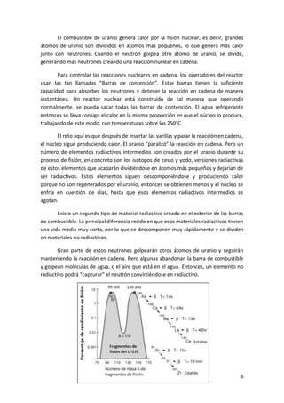 6
El combustible de uranio genera calor por la fisión nuclear, es decir, grandes
átomos de uranio son divididos en átomos más pequeños, lo que genera más calor
junto con neutrones. Cuando el neutrón golpea otro átomo de uranio, se divide,
generando más neutrones creando una reacción nuclear en cadena.
Para controlar las reacciones nucleares en cadena, los operadores del reactor
usan las tan llamadas “Barras de contención”. Estas barras tienen la suficiente
capacidad para absorber los neutrones y detener la reacción en cadena de manera
instantánea. Un reactor nuclear está construido de tal manera que operando
normalmente, se pueda sacar todas las barras de contención. El agua refrigerante
entonces se lleva consigo el calor en la misma proporción en que el núcleo lo produce,
trabajando de este modo, con temperaturas sobre los 250°C.
El reto aquí es que después de insertar las varillas y parar la reacción en cadena,
el núcleo sigue produciendo calor. El uranio “paralizó” la reacción en cadena. Pero un
número de elementos radiactivos intermedios son creados por el uranio durante su
proceso de fisión, en concreto son los isótopos de cesio y yodo, versiones radiactivas
de estos elementos que acabarán dividiéndose en átomos más pequeños y dejarían de
ser radiactivos. Estos elementos siguen descomponiéndose y produciendo calor
porque no son regenerados por el uranio, entonces se obtienen menos y el núcleo se
enfría en cuestión de días, hasta que esos elementos radiactivos intermedios se
agotan.
Existe un segundo tipo de material radiactivo creado en el exterior de las barras
de combustible. La principal diferencia reside en que esos materiales radiactivos tienen
una vida media muy corta, por lo que se descomponen muy rápidamente y se dividen
en materiales no radiactivos.
Gran parte de estos neutrones golpearán otros átomos de uranio y seguirán
manteniendo la reacción en cadena. Pero algunas abandonan la barra de combustible
y golpean moléculas de agua, o el aire que está en el agua. Entonces, un elemento no
radiactivo podrá “capturar” el neutrón convirtiéndose en radiactivo.
 
