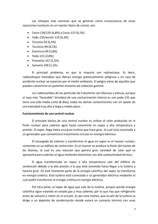 7
Los isótopos más comunes que se generan como consecuencia de estas
reacciones nucleares en un reactor típico de uranio, son:
 Cesio-134/135 (6,8%) y Cesio-137 (6,1%)
 Yodo-135/xenón-135 (6,3%)
 Circonio-93 (6,3%)
 Tecnecio-99 (6,1%)
 Estroncio-90 (5,8%)
 Yodo-131 (2,8%)
 Prometio-147 (2,3%)
 Samario-149 (1,1%)
El principal problema, es que la mayoría son radioactivos. Es decir,
radioisótopos inestables que liberan energía potencialmente peligrosa y en caso de
accidente nuclear se esparcen por el medio ambiente. El peligro viene de aquellos que
pueden convertirse en potentes emisores de radiación gamma.
Los radionúclidos de las partículas de Fukushima son diversas y tóxicas, aunque
el caso más "favorable" (tiroides) de una contaminación interna es con yodo-131 que
tiene una vida media corta (8 días), todos los demás contaminantes son sin apelar de
una toxicidad muy alta a largo y medio plazo.
Funcionamiento de una central nuclear
El principio básico de una central nuclear es utilizar el calor producido en la
fisión nuclear para calentar agua hasta convertirla en vapor a alta temperatura y
presión. El vapor, llega hasta una gran turbina que hace girar, la cual está conectada a
un generador que convertirá el movimiento circular en energía eléctrica.
El encargado de calentar y transformar el agua en vapor es el reactor nuclear,
contenido en un edificio de contención. En el reactor se produce la fisión del núcleo de
los átomos, la cual es una reacción que genera gran cantidad de calor que se
aprovecha para calentar el agua mediante elementos con alta conductividad térmica.
El agua transformada en vapor a alta temperatura sale del edificio de
contención debido a la alta presión a la que está sometido hasta llegar a la turbina y
hacerla girar. En este momento parte de la energía calorífica del vapor se transforma
en energía cinética. Ésta turbina está conectada a un generador eléctrico mediante el
cual podrá transformar la energía cinética en energía eléctrica.
Por otra parte, el vapor de agua que sale de la turbina, aunque pierde energía
calorífica sigue estando en estado gas y muy caliente, por lo que hay que refrigerarlo
antes de volverlo a meter en el circuito. Es por este motivo, que al salir de la turbina se
dirige a un depósito de condensación donde estará en contacto térmico con unas
 