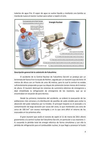 8
tuberías de agua fría. El vapor de agua se vuelve líquido y mediante una bomba se
manda de nuevo al reactor nuclear para volver a repetir el ciclo.
Descripción general de la catástrofe de Fukushima
El accidente de la Central Nuclear de Fukushima Dai-ichi se produjo por un
terremoto de fuerza 9 en la escala de Richter, seguido por un tsunami cuya ola tenía 14
metros de altura con un frente de unos 46 metros, para lo cual la central no estaba
suficientemente preparada ya que sus diques de contención tenían menos de 6 metros
de altura. El tsunami destruyó los sistemas de suministro eléctrico de emergencia y
dejó inhabilitada la refrigeración de emergencia de los reactores, que ya se
encontraban en situación de paro técnico.
Desde los primeros momentos del accidente, se ordenó la evacuación de las
poblaciones más cercanas y la distribución de pastillas de yodo estable para evitar la
absorción del yodo radiactivo por la tiroides. El principal impacto es el asociado a la
contaminación de larga duración por causa del cesio, lo que mantendrá una zona de
cerca de 100 km2
con acceso restringido y en la que será difícil el retorno de los
evacuados en los próximos años.
El gran tsunami que asoló el noreste de Japón el 11 de marzo de 2011 afectó
gravemente a la central nuclear de Fukushima Dai-ichi, en particular a sus reactores 1-
4, causando la pérdida total de energía eléctrica de forma simultánea y con ella la
pérdida de refrigeración para el combustible nuclear, lo que llegó a provocar la fusión
 