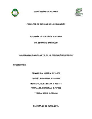 UNIVERSIDAD DE PANAMÁ
FACULTAD DE CIENCAS DE LA EDUCACIÓN
MAESTRÍA EN DOCENCIA SUPERIOR
DR. EDUARDO BARSALLO
“INCORPORACIÓN DE LAS TIC EN LA EDUCACIÓN SUPERIOR”
INTEGRANTES:
CHAVARRIA, YIMARA 8-793-658
GUDIÑO, MILAGROS 8-786-1979
HERRERA, ROSA ELENA 8-450-515
ITURRALDE, CHRISTIAN 8-787-522
TEJADA, KENIA 8-731-454
PANAMÁ, 27 DE JUNIO, 2017.
 