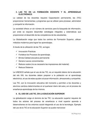 9 | P á g i n a
3. LAS TIC EN LA FORMACIÓN DOCENTE Y EL APRENDIZAJE
ELECTRÓNICO
La calidad de los docentes requiere Capacitación permanente, las (TIC)
proporcionan herramientas y programas que se utilizan para procesar, administrar
y compartir la información.
La sociedad ofrece un sin número de servicios para la búsqueda de información,
por ende se requiere desarrollar estrategias integrales y sistemáticas que
proporcionen el desarrollo de las competencia de los estudiantes.
La Globalización exige que todos los centros de Formación Superior, utilicen
métodos modernos para lograr los aprendizajes.
A través de la utilización de las TIC, se logra:
✓ Innovación Practicas
✓ Fortalece los Procesos de aprendizaje.
✓ Brinda Calidad educativa permanente
✓ Genera nuevos conocimientos
✓ Reduce costos (no es necesario las impresiones del material)
✓ Reduce Distancia
La UNESCO señala que el uso de las TIC, es un requisito básico de la educación
del silo XXI, los docentes deben preparar a la población en el aprendizaje
electrónico, el uso de estas ayudan a buscar información, almacenarla y compartirla.
Las TIC, son la innovación educativa del momento y permiten a los docentes y
alumnos cambios determinantes en el quehacer diario del aula y en el proceso de
enseñanza-aprendizaje de los mismos.
4. EL USO DE LAS TIC, EN LA EDUCACIÓN SUPERIOR
La globalización exige el dominio de las TIC, La educación superior requiere de
todos los actores del proceso de enseñanza a nivel superior aprenda a
desenvolverse en los entornos social integrando el uso de la tecnología. Ejemplo
del uso de la TIC en la educación Superior se puede mencionar:
 