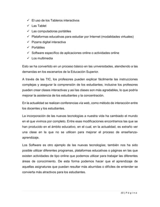 10 | P á g i n a
✓ El uso de los Tableros interactivos
✓ Las Tablet
✓ Las computadoras portátiles
✓ Plataformas educativas para estudiar por Internet (modalidades virtuales)
✓ Pizarra digital interactiva
✓ Portátiles
✓ Software específico de aplicaciones online o actividades online
✓ Los multimedia
Esto se ha convertido en un proceso básico en las universidades, atendiendo a las
demandas en los escenarios de la Educación Superior.
A través de las TIC, los profesores pueden explicar fácilmente las instrucciones
complejas y asegurar la comprensión de los estudiantes; inclusive los profesores
pueden crear clases interactivas y así las clases son más agradables, lo que podría
mejorar la asistencia de los estudiantes y la concentración.
En la actualidad se realizan conferencias vía web, como método de interacción entre
los docentes y los estudiantes.
La incorporación de las nuevas tecnologías a nuestra vida ha cambiado el mundo
en el que vivimos por completo. Entre esas modificaciones encontramos las que se
han producido en el ámbito educativo, en el cual, en la actualidad, es extraño ver
una clase en la que no se utilicen para mejorar el proceso de enseñanza-
aprendizaje.
Los Software es otro ejemplo de las nuevas tecnologías; también nos ha sido
posible utilizar diferentes programas, plataformas educativas o páginas en las que
existen actividades de tipo online que podemos utilizar para trabajar las diferentes
áreas de conocimiento. De esta forma podemos hacer que el aprendizaje de
aquellas asignaturas que puedan resultar más aburridas o difíciles de entender se
convierta más atractivos para los estudiantes.
 