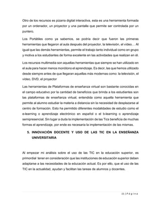11 | P á g i n a
Otro de los recursos es pizarra digital interactiva, esta es una herramienta formada
por un ordenador, un proyector y una pantalla que permite ser controlada por un
puntero.
Los Portátiles como ya sabemos, se podría decir que fueron las primeras
herramientas que llegaron al aula después del proyector, la televisión, el vídeo… Al
igual que las demás herramientas, permite el trabajo tanto individual como en grupo
y motiva a los estudiantes de forma excelente en las actividades que realizan en él.
Los recursos multimedia son aquellas herramientas que siempre se han utilizado en
el aula para hacer menos monótono el aprendizaje. Es decir, las que hemos utilizado
desde siempre antes de que llegaran aquellas más modernas como: la televisión, el
vídeo, DVD, el proyector
Las herramientas de Plataformas de enseñanza virtual son bastante conocidas en
el campo educativo por la cantidad de beneficios que brinda a los estudiantes son
las plataformas de enseñanza virtual, entendida como aquella herramienta que
permite al alumno estudiar la materia a distancia sin la necesidad de desplazarse al
centro de formación. Esto ha permitido diferentes modalidades de estudio como el
e-learning o aprendizaje electrónico en español o el b-learning o aprendizaje
semipresencial. Sin lugar a duda la implementación de las Tics beneficia de muchas
formas el aprendizaje, por ende es necesaria la implementación de las mismas.
5. INNOVACIÓN DOCENTE Y USO DE LAS TIC EN LA ENSEÑANZA
UNIVERSITARIA
Al empezar mi análisis sobre el uso de las TIC en la educación superior, es
primordial tener en consideración que las instituciones de educación superior deben
adaptarse a las necesidades de la educación actual. Es por ello, que el uso de las
TIC en la actualidad, ayudan y facilitan las tareas de alumnos y docentes.
 