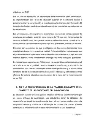 12 | P á g i n a
¿Qué son las TIC?
Las TIC son las siglas para las Tecnologías de la Información y la Comunicación.
La implementación del TIC en la educación superior, en lo cotidiano, laboral o
personal facilitan la comunicación, la investigación y la obtención de información. El
impacto significativo en el desarrollo del aprendizaje, mejora las competencias en
los estudiantes
Las universidades, deben promover experiencias innovadoras en los procesos de
enseñanza-aprendizaje, teniendo como recurso la TIC que son herramientas de
cambios en las técnicas para generar cambios en los sistemas de comunicación y
distribución de los materiales de aprendizaje, esto quiere decir, innovación docente.
Debemos ser conscientes de que la utilización de las nuevas tecnologías tiene
resultados sobre un conocimiento de calidad. En la actualidad es indispensable que
el profesor domine e implemente en sus clases las herramientas tecnológicas como
material; además, de no verlo como un enemigo sino como una ayuda que facilita.
Es necesario que valoremos las TIC como un vía que contribuye al acceso universal
de la educación y a la igualdad. La ardua tarea de la enseñanza y la adquisición de
conocimiento con calidad, contribuyen al desarrollo profesional y la actualización
constante de los docentes; así como al servicio de liderazgo y administración más
eficiente del sistema educativo superior, yendo de la mano con la implementación
de las TIC.
6. TIC Y LA TRANSFORMACIÓN DE LA PRÁCTICA EDUCATIVA EN EL
CONTEXTO DE LAS SOCIEDADES DEL CONOCIMIENTO
La educación superior presenta grandes retos que conlleva a un enfrentamiento por
un nuevo enfoque de aprendizaje. Los estudiantes tienen la obligación de
desempeñar un papel elemental en esta área; tal vez, porque suelen estar a la
vanguardia del uso y dominio de la tecnología. Es por ello que pueden y deben
contribuir a la implementación de estas herramientas en la vida académica.
 