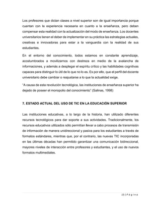 13 | P á g i n a
Los profesores que dictan clases a nivel superior son de igual importancia porque
cuentan con la experiencia necesaria en cuanto a la enseñanza, pero deben
compensar esta realidad con la actualización del modo de enseñanza. Los docentes
universitarios tienen el deber de implementar en su práctica las estrategias actuales,
creativas e innovadoras para estar a la vanguardia con la realidad de sus
estudiantes.
En el entorno del conocimiento, todos estamos en constante aprendizaje,
acostumbrados a movilizarnos con destreza en medio de la avalancha de
informaciones, y además a desplegar el espíritu crítico y las habilidades cognitivas
capaces para distinguir lo útil de lo que no lo es. Es por ello, que el perfil del docente
universitario debe cambiar o reajustarse a lo que la actualidad exige.
“A causa de esta revolución tecnológica, las instituciones de enseñanza superior ha
dejado de poseer el monopolio del conocimiento” (Salinas, 1998)
7. ESTADO ACTUAL DEL USO DE TIC EN LA EDUCACIÓN SUPERIOR
Las instituciones educativas, a lo largo de la historia, han utilizado diferentes
recursos tecnológicos para dar soporte a sus actividades. Tradicionalmente, los
recursos educativos utilizados sólo permitían llevar a cabo procesos de transmisión
de información de manera unidireccional y pasiva para los estudiantes a través de
formatos estándares, mientras que, por el contrario, las nuevas TIC incorporadas
en las últimas décadas han permitido garantizar una comunicación bidireccional,
mayores niveles de interacción entre profesores y estudiantes, y el uso de nuevos
formatos multimediales.
 