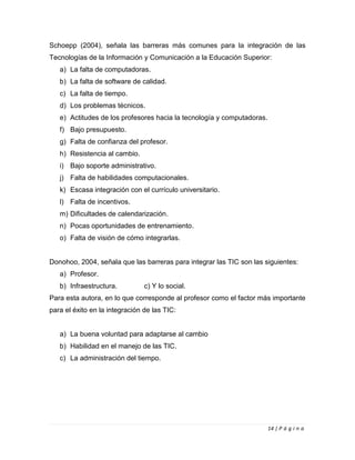 14 | P á g i n a
Schoepp (2004), señala las barreras más comunes para la integración de las
Tecnologías de la Información y Comunicación a la Educación Superior:
a) La falta de computadoras.
b) La falta de software de calidad.
c) La falta de tiempo.
d) Los problemas técnicos.
e) Actitudes de los profesores hacia la tecnología y computadoras.
f) Bajo presupuesto.
g) Falta de confianza del profesor.
h) Resistencia al cambio.
i) Bajo soporte administrativo.
j) Falta de habilidades computacionales.
k) Escasa integración con el currículo universitario.
l) Falta de incentivos.
m) Dificultades de calendarización.
n) Pocas oportunidades de entrenamiento.
o) Falta de visión de cómo integrarlas.
Donohoo, 2004, señala que las barreras para integrar las TIC son las siguientes:
a) Profesor.
b) Infraestructura. c) Y lo social.
Para esta autora, en lo que corresponde al profesor como el factor más importante
para el éxito en la integración de las TIC:
a) La buena voluntad para adaptarse al cambio
b) Habilidad en el manejo de las TIC.
c) La administración del tiempo.
 