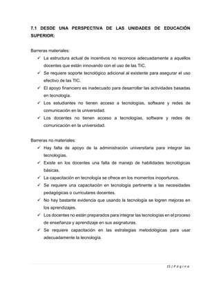 15 | P á g i n a
7.1 DESDE UNA PERSPECTIVA DE LAS UNIDADES DE EDUCACIÓN
SUPERIOR:
Barreras materiales:
✓ La estructura actual de incentivos no reconoce adecuadamente a aquellos
docentes que están innovando con el uso de las TIC.
✓ Se requiere soporte tecnológico adicional al existente para asegurar el uso
efectivo de las TIC.
✓ El apoyo financiero es inadecuado para desarrollar las actividades basadas
en tecnología.
✓ Los estudiantes no tienen acceso a tecnologías, software y redes de
comunicación en la universidad.
✓ Los docentes no tienen acceso a tecnologías, software y redes de
comunicación en la universidad.
Barreras no materiales:
✓ Hay falta de apoyo de la administración universitaria para integrar las
tecnologías.
✓ Existe en los docentes una falta de manejo de habilidades tecnológicas
básicas.
✓ La capacitación en tecnología se ofrece en los momentos inoportunos.
✓ Se requiere una capacitación en tecnología pertinente a las necesidades
pedagógicas o curriculares docentes.
✓ No hay bastante evidencia que usando la tecnología se logren mejoras en
los aprendizajes.
✓ Los docentes no están preparados para integrar las tecnologías en el proceso
de enseñanza y aprendizaje en sus asignaturas.
✓ Se requiere capacitación en las estrategias metodológicas para usar
adecuadamente la tecnología.
 