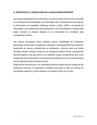 16 | P á g i n a
8. APORTES DE LA TECNOLOGÍA EN LA EDUCACIÓN SUPERIOR
Las nuevas tecnologías de la información y la comunicación (TIC) se han convertido
en una herramienta insustituible y de indiscutible valor y efectividad en el manejo de
la información con propósitos didácticos (Canós y Mauri, 2005). Las fuentes de
información y los mecanismos para distribuirla se han informatizado y resulta difícil
poder concebir un proceso didáctico en la Universidad sin considerar esta
competencia docente.
Las nuevas tecnologías hacen posibles nuevas modalidades de enseñanza
aprendizaje. Sobre todo, la enseñanza a distancia o semipresencial. Pero requieren
igualmente de nuevas competencias en profesores y alumnos para que dichas
fórmulas resulten exitosas. Exige de los profesores (aparte de las competencias
técnicas básicas a las que antes me he referido) nuevas competencias tanto en la
preparación de la información y las guías de aprendizaje como en el mantenimiento
de una relación tutorial a través de la red.
Exige de los alumnos junto a la competencia técnica básica para el manejo de los
dispositivos técnicos, la capacidad y actitudes para llevar a cabo un proceso de
aprendizaje autónomo y para mantener una relación fluida con su tutor.
 