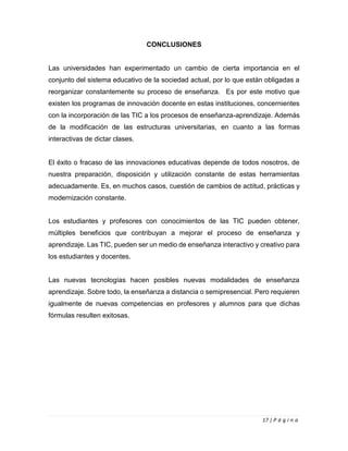 17 | P á g i n a
CONCLUSIONES
Las universidades han experimentado un cambio de cierta importancia en el
conjunto del sistema educativo de la sociedad actual, por lo que están obligadas a
reorganizar constantemente su proceso de enseñanza. Es por este motivo que
existen los programas de innovación docente en estas instituciones, concernientes
con la incorporación de las TIC a los procesos de enseñanza-aprendizaje. Además
de la modificación de las estructuras universitarias, en cuanto a las formas
interactivas de dictar clases.
El éxito o fracaso de las innovaciones educativas depende de todos nosotros, de
nuestra preparación, disposición y utilización constante de estas herramientas
adecuadamente. Es, en muchos casos, cuestión de cambios de actitud, prácticas y
modernización constante.
Los estudiantes y profesores con conocimientos de las TIC pueden obtener,
múltiples beneficios que contribuyan a mejorar el proceso de enseñanza y
aprendizaje. Las TIC, pueden ser un medio de enseñanza interactivo y creativo para
los estudiantes y docentes.
Las nuevas tecnologías hacen posibles nuevas modalidades de enseñanza
aprendizaje. Sobre todo, la enseñanza a distancia o semipresencial. Pero requieren
igualmente de nuevas competencias en profesores y alumnos para que dichas
fórmulas resulten exitosas.
 