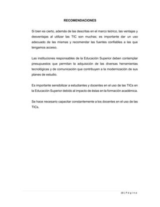 18 | P á g i n a
RECOMENDACIONES
Si bien es cierto, además de las descritas en el marco teórico, las ventajas y
desventajas al utilizar las TIC son muchas; es importante dar un uso
adecuado de las mismas y recomendar las fuentes confiables a las que
tengamos acceso.
Las instituciones responsables de la Educación Superior deben contemplar
presupuestos que permitan la adquisición de las diversas herramientas
tecnológicas y de comunicación que contribuyen a la modernización de sus
planes de estudio.
Es importante sensibilizar a estudiantes y docentes en el uso de las TICs en
la Educación Superior debido al impacto de éstas en la formación académica.
Se hace necesario capacitar constantemente a los docentes en el uso de las
TICs.
 