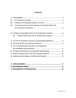 1 | P á g i n a
Contenido
1. Generalidades ............................................................................................. 2
1.1 Un contexto de cambios .......................................................................... 3
1.2 Cambios en la Educación Superior y las TIC .......................................... 3
1.3 Los procesos de innovación respecto a la utilización delas TIC
en la docencia universitaria ..................................................................... 4
2. Ventajas y desventajas de las TIC en la Educación Superior ..................... 5
2.1 Análisis FODA de las TIC, en la Educación Superior ........................ 7
3. Las TIC en la formación docente y el aprendizaje electrónico .................... 9
4. El uso de las TIC en la Educación Superior ................................................ 9
5. Tic y la transformación educativa en el contexto de
las sociedades del conocimiento ............................................................... 11
6. El impacto significativo en el desarrollo del aprendizaje ............................ 12
7. Estado Actual del uso de TIC en la Educación Superior ........................... 13
8. Aportes de la tecnología en la Educación Superior ................................... 16
9. CONCLUSIONES ...................................................................................... 17
10.RECOMENDACIONES ............................................................................. 18
11.INFOGRAFÍAS Y/O BIOGRAFÍAS ........................................................... 19
 