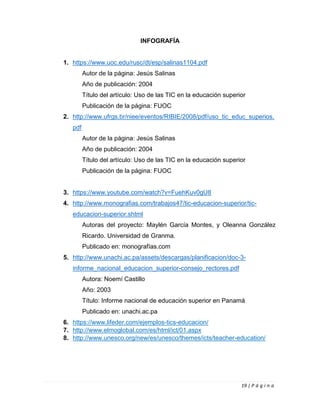19 | P á g i n a
INFOGRAFÍA
1. https://www.uoc.edu/rusc/dt/esp/salinas1104.pdf
Autor de la página: Jesús Salinas
Año de publicación: 2004
Título del artículo: Uso de las TIC en la educación superior
Publicación de la página: FUOC
2. http://www.ufrgs.br/niee/eventos/RIBIE/2008/pdf/uso_tic_educ_superios.
pdf
Autor de la página: Jesús Salinas
Año de publicación: 2004
Título del artículo: Uso de las TIC en la educación superior
Publicación de la página: FUOC
3. https://www.youtube.com/watch?v=FuehKuv0gU8
4. http://www.monografias.com/trabajos47/tic-educacion-superior/tic-
educacion-superior.shtml
Autoras del proyecto: Maylén García Montes, y Oleanna González
Ricardo. Universidad de Granma.
Publicado en: monografías.com
5. http://www.unachi.ac.pa/assets/descargas/planificacion/doc-3-
informe_nacional_educacion_superior-consejo_rectores.pdf
Autora: Noemí Castillo
Año: 2003
Título: Informe nacional de educación superior en Panamá
Publicado en: unachi.ac.pa
6. https://www.lifeder.com/ejemplos-tics-educacion/
7. http://www.elmoglobal.com/es/html/ict/01.aspx
8. http://www.unesco.org/new/es/unesco/themes/icts/teacher-education/
 