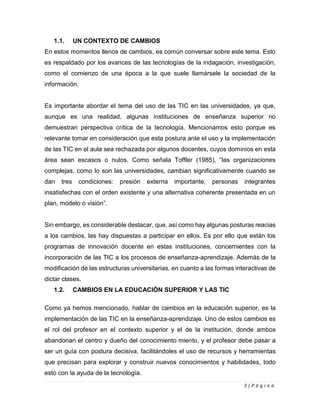 3 | P á g i n a
1.1. UN CONTEXTO DE CAMBIOS
En estos momentos llenos de cambios, es común conversar sobre este tema. Esto
es respaldado por los avances de las tecnologías de la indagación, investigación,
como el comienzo de una época a la que suele llamársele la sociedad de la
información.
Es importante abordar el tema del uso de las TIC en las universidades, ya que,
aunque es una realidad, algunas instituciones de enseñanza superior no
demuestran perspectiva crítica de la tecnología. Mencionamos esto porque es
relevante tomar en consideración que esta postura ante el uso y la implementación
de las TIC en el aula sea rechazada por algunos docentes, cuyos dominios en esta
área sean escasos o nulos. Como señala Toffler (1985), “las organizaciones
complejas, como lo son las universidades, cambian significativamente cuando se
dan tres condiciones: presión externa importante, personas integrantes
insatisfechas con el orden existente y una alternativa coherente presentada en un
plan, modelo o visión”.
Sin embargo, es considerable destacar, que, así como hay algunas posturas reacias
a los cambios, las hay dispuestas a participar en ellos. Es por ello que están los
programas de innovación docente en estas instituciones, concernientes con la
incorporación de las TIC a los procesos de enseñanza-aprendizaje. Además de la
modificación de las estructuras universitarias, en cuanto a las formas interactivas de
dictar clases.
1.2. CAMBIOS EN LA EDUCACIÓN SUPERIOR Y LAS TIC
Como ya hemos mencionado, hablar de cambios en la educación superior, es la
implementación de las TIC en la enseñanza-aprendizaje. Uno de estos cambios es
el rol del profesor en el contexto superior y el de la institución, donde ambos
abandonan el centro y dueño del conocimiento miento, y el profesor debe pasar a
ser un guía con postura decisiva, facilitándoles el uso de recursos y herramientas
que precisan para explorar y construir nuevos conocimientos y habilidades, todo
esto con la ayuda de la tecnología.
 