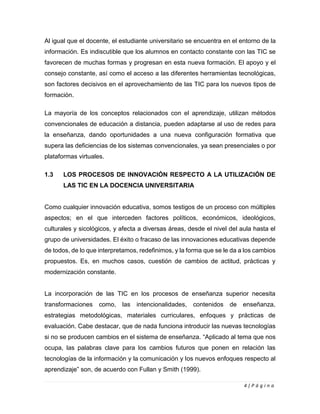 4 | P á g i n a
Al igual que el docente, el estudiante universitario se encuentra en el entorno de la
información. Es indiscutible que los alumnos en contacto constante con las TIC se
favorecen de muchas formas y progresan en esta nueva formación. El apoyo y el
consejo constante, así como el acceso a las diferentes herramientas tecnológicas,
son factores decisivos en el aprovechamiento de las TIC para los nuevos tipos de
formación.
La mayoría de los conceptos relacionados con el aprendizaje, utilizan métodos
convencionales de educación a distancia, pueden adaptarse al uso de redes para
la enseñanza, dando oportunidades a una nueva configuración formativa que
supera las deficiencias de los sistemas convencionales, ya sean presenciales o por
plataformas virtuales.
1.3 LOS PROCESOS DE INNOVACIÓN RESPECTO A LA UTILIZACIÓN DE
LAS TIC EN LA DOCENCIA UNIVERSITARIA
Como cualquier innovación educativa, somos testigos de un proceso con múltiples
aspectos; en el que interceden factores políticos, económicos, ideológicos,
culturales y sicológicos, y afecta a diversas áreas, desde el nivel del aula hasta el
grupo de universidades. El éxito o fracaso de las innovaciones educativas depende
de todos, de lo que interpretamos, redefinimos, y la forma que se le da a los cambios
propuestos. Es, en muchos casos, cuestión de cambios de actitud, prácticas y
modernización constante.
La incorporación de las TIC en los procesos de enseñanza superior necesita
transformaciones como, las intencionalidades, contenidos de enseñanza,
estrategias metodológicas, materiales curriculares, enfoques y prácticas de
evaluación. Cabe destacar, que de nada funciona introducir las nuevas tecnologías
si no se producen cambios en el sistema de enseñanza. “Aplicado al tema que nos
ocupa, las palabras clave para los cambios futuros que ponen en relación las
tecnologías de la información y la comunicación y los nuevos enfoques respecto al
aprendizaje” son, de acuerdo con Fullan y Smith (1999).
 