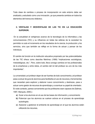 5 | P á g i n a
Toda clase de cambios o proceso de incorporación en este entorno debe ser
analizado y estudiado como una innovación, ya que presenta cambios en todos los
elementos del transcurso didáctico.
2. VENTAJAS Y DESVENTAJAS DE LAS TIC EN LA EDUCACIÓN
SUPERIOR.
En la actualidad el vertiginoso avance de la tecnología de la informática y las
comunicaciones (TIC) y su influencia en todas las esferas de la sociedad ha
permitido no solo el incremento en los resultados de la ciencia, la producción y los
servicios, sino que también se refleja en la forma de actuar y pensar de los
individuos.
El cambio de función en la institución educativa propiciado por las potencialidades
de las TIC ofrece como describe Martínez (1999) “implicaciones sociológicas,
metodológicas, etc.”. Pero, sobre todo, lleva consigo cambios en los profesionales
de la enseñanza y entre éstos, el cambio del rol del profesor es uno de los más
importantes”.
La universidad y el profesor dejan de ser fuentes de todo conocimiento y el profesor
pasa a actuar de guía de alumnos para facilitarles el uso de recursos y herramientas
que necesitan para explorar y elaborar nuevo conocimiento y destrezas, pasa a
actuar como gestor de recursos de aprendizaje y a acentuar su papel de orientador.
En este contexto, parece conveniente que los profesores sean capaces de (Salinas,
1997, Marqués, 2000.):
a) Guiar a los alumnos en el uso de las bases de información y conocimiento
b) Potenciar que los alumnos se vuelvan activos en el proceso de aprendizaje
autodirigido.
c) Asesorar y gestionar el ambiente de aprendizaje en el que los alumnos están
utilizando los recursos.
 