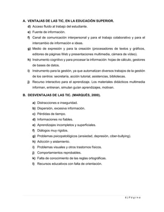 6 | P á g i n a
A. VENTAJAS DE LAS TIC, EN LA EDUCACIÓN SUPERIOR.
d) Acceso fluido al trabajo del estudiante.
e) Fuente de información.
f) Canal de comunicación interpersonal y para el trabajo colaborativo y para el
intercambio de información e ideas.
g) Medio de expresión y para la creación (procesadores de textos y gráficos,
editores de páginas Web y presentaciones multimedia, cámara de vídeo).
h) Instrumento cognitivo y para procesar la información: hojas de cálculo, gestores
de bases de datos.
i) Instrumento para la gestión, ya que automatizan diversos trabajos de la gestión
de los centros: secretaría, acción tutorial, asistencias, bibliotecas.
j) Recurso interactivo para el aprendizaje. Los materiales didácticos multimedia
informan, entrenan, simulan guían aprendizajes, motivan.
B. DESVENTAJAS DE LAS TIC. (MARQUÉS, 2000).
a) Distracciones e inseguridad.
b) Dispersión, excesiva información.
c) Pérdidas de tiempo.
d) Informaciones no fiables.
e) Aprendizajes incompletos y superficiales.
f) Diálogos muy rígidos.
g) Problemas psicopatológicos (ansiedad, depresión, ciber-bullying).
h) Adicción y aislamiento.
i) Problemas visuales y otros trastornos físicos.
j) Comportamientos reprobables.
k) Falta de conocimiento de las reglas ortográficas.
l) Recursos educativos con falta de orientación.
 