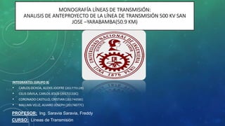 MONOGRAFÍA LÍNEAS DE TRANSMISIÓN:
ANALISIS DE ANTEPROYECTO DE LA LÍNEA DE TRANSMISIÓN 500 KV SAN
JOSE –YARABAMBA(50.9 KM)
INTEGRANTES (GRUPO 8)
• CARLOS OCHOA, ALEXIS JOOFRE (20177512B)
• CELIS DÁVILA, CARLOS JESÚS (20172133C)
• CORONADO CASTILLO, CRISTIAN (20174058I)
• MALLMA VELIZ, ALVARO JOSEPH (20174077C)
CURSO: Líneas de Transmisión
PROFESOR: Ing. Saravia Saravia, Freddy
 