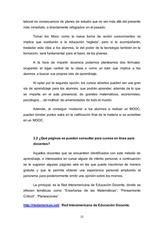 11
laboral es consecuencia de planes de estudio que no ven más allá del presente
más inmediato, o directamente refugiados en el pasado.
Tomar los Mooc como la nueva forma de recibir conocimientos no
implica que sustituirán a la educación “reglada”, pero sí la acompañarán;
trasladar esta idea a los alumnos, la del poder de la tecnología también en la
formación, será fundamental para el futuro de los jóvenes.
A la hora de impartir docencia podemos plantearnos dos fórmulas:
ocupando el lugar central de la clase, o como un tutor que implica a los
alumnos a buscar sus propias vías de aprendizaje.
Al optar por la segunda opción, los cursos abiertos pueden ser una gran
vía de aprendizaje para los alumnos, que podrán aprender, además de lo que
se imparta en el aula presencial, de grandes matemáticos, economistas,
psicólogos… de multitud de universidades de todo el mundo.
Además, al conseguir involucrar a tus alumnos a realizar un MOOC,
pueden brindar puntos extra en la calificación final de la materia si se acreditan
en un MOOC.
3.2 ¿Qué páginas se pueden consultar para cursos en línea para
docentes?
Aquellos docentes que se encuentren identificados con este método de
aprendizaje, e interesados en cursar alguno de interés personal, a continuación
se le sugieren algunas páginas web en las que puede inscribirse de manera
gratuita y que le permita obtener una experiencia personal ampliando el
panorama para posteriormente emitir una opinión sobre los mismos.
La principal, es la Red Interamericana de Educación Docente, donde se
ofrecen temáticas como “Enseñanza de las Matemáticas”, “Pensamiento
Críticot”, “Planeaciones”.
http://riedamericas.net/ Red Interamericana de Educación Docente.
 