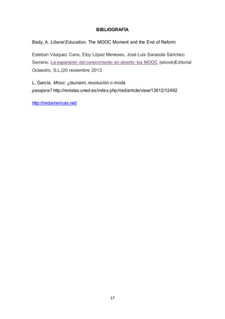 17
BIBLIOGRAFÍA
Bady, A. Liberal Education. The MOOC Moment and the End of Reform
Esteban Vázquez Cano, Eloy López Meneses, José Luis Sarasola Sánchez-
Serrano. La expansión del conocimiento en abierto: los MOOC (ebook)Editorial
Octaedro, S.L.(20 noviembre 2013
L. García. Mooc: ¿tsunami, revolución o moda
pasajera?.http://revistas.uned.es/index.php/ried/article/view/13812/12492
http://riedamericas.net/
 