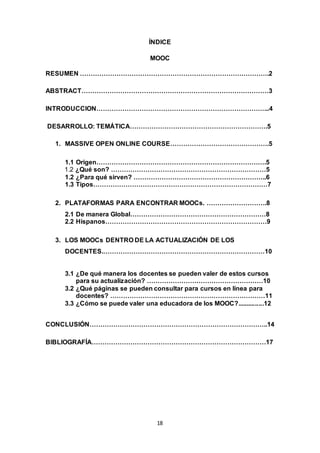18
ÍNDICE
MOOC
RESUMEN …………………………………………………………………………….2
ABSTRACT……………………………………………………………………………3
INTRODUCCION……………………………………………………………………...4
DESARROLLO: TEMÁTICA……………………………………………………….5
1. MASSIVE OPEN ONLINE COURSE……………………………………….5
1.1 Origen…………………………………………………………………….5
1.2 ¿Qué son? ………………………………………………………………5
1.2 ¿Para qué sirven? ……………………………………………………..6
1.3 Tipos………………………………………………………………………7
2. PLATAFORMAS PARA ENCONTRAR MOOCs. ……………………….8
2.1 De manera Global………………………………………………………8
2.2 Hispanos…………………………………………………………………9
3. LOS MOOCs DENTRO DE LA ACTUALIZACIÓN DE LOS
DOCENTES.…………………………………………………………………10
3.1 ¿De qué manera los docentes se pueden valer de estos cursos
para su actualización? ………………………………………………10
3.2 ¿Qué páginas se pueden consultar para cursos en línea para
docentes? ………………………………………………………………11
3.3 ¿Cómo se puede valer una educadora de los MOOC?...............12
CONCLUSIÓN………………………………………………………………………..14
BIBLIOGRAFÍA………………………………………………………………………17
 