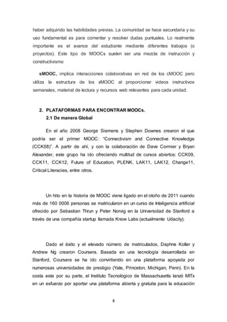 8
haber adquirido las habilidades previas. La comunidad se hace secundaria y su
uso fundamental es para comentar y resolver dudas puntuales. Lo realmente
importante es el avance del estudiante mediante diferentes trabajos (o
proyectos). Este tipo de MOOCs suelen ser una mezcla de instrucción y
constructivismo
sMOOC, implica interacciones colaborativas en red de los cMOOC pero
utiliza la estructura de los xMOOC al proporcionar videos instructivos
semanales, material de lectura y recursos web relevantes para cada unidad.
2. PLATAFORMAS PARA ENCONTRAR MOOCs.
2.1 De manera Global
En el año 2008 George Siemens y Stephen Downes crearon el que
podría ser el primer MOOC: “Connectivism and Connective Knowledge
(CCK08)”. A partir de ahí, y con la colaboración de Dave Cormier y Bryan
Alexander, este grupo ha ido ofreciendo multitud de cursos abiertos: CCK09,
CCK11, CCK12, Future of Education, PLENK, LAK11, LAK12, Change11,
Critical Literacies, entre otros.
Un hito en la historia de MOOC viene ligado en el otoño de 2011 cuando
más de 160 0006 personas se matricularon en un curso de Inteligencia artificial
ofrecido por Sebastian Thrun y Peter Norvig en la Universidad de Stanford a
través de una compañía startup llamada Know Labs (actualmente Udacity).
Dado el éxito y el elevado número de matriculados, Daphne Koller y
Andrew Ng crearon Coursera. Basada en una tecnología desarrollada en
Stanford, Coursera se ha ido convirtiendo en una plataforma apoyada por
numerosas universidades de prestigio (Yale, Princeton, Michigan, Penn). En la
costa este por su parte, el Instituto Tecnológico de Massachusetts lanzó MITx
en un esfuerzo por aportar una plataforma abierta y gratuita para la educación
 