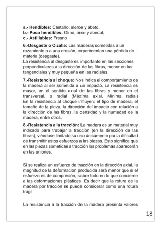 18 
a.- Hendibles: Castaño, alerce y abeto. 
b.- Poco hendibles: Olmo, arce y abedul. 
c.- Astillables: Fresno 
6.-Desgaste o Cizalle: Las maderas sometidas a un 
rozamiento o a una erosión, experimentan una pérdida de 
materia (desgaste). 
La resistencia al desgaste es importante en las secciones 
perpendiculares a la dirección de las fibras, menor en las 
tangenciales y muy pequeña en las radiales. 
7.-Resistencia al choque: Nos indica el comportamiento de 
la madera al ser sometida a un impacto. La resistencia es 
mayor, en el sentido axial de las fibras y menor en el 
transversal, o radial (Máxima axial, Mínima radial) 
En la resistencia al choque influyen: el tipo de madera, el 
tamaño de la pieza, la dirección del impacto con relación a 
la dirección de las fibras, la densidad y la humedad de la 
madera, entre otros. 
8.-Resistencia a la tracción: La madera es un material muy 
indicado para trabajar a tracción (en la dirección de las 
fibras), viéndose limitado su uso únicamente por la dificultad 
de transmitir estos esfuerzos a las piezas. Esto significa que 
en las piezas sometidas a tracción los problemas aparecerán 
en las uniones. 
Si se realiza un esfuerzo de tracción en la dirección axial, la 
magnitud de la deformación producida será menor que si el 
esfuerzo es de compresión, sobre todo en lo que concierne 
a las deformaciones plásticas. Es decir que la rotura de la 
madera por tracción se puede considerar como una rotura 
frágil. 
La resistencia a la tracción de la madera presenta valores 
 