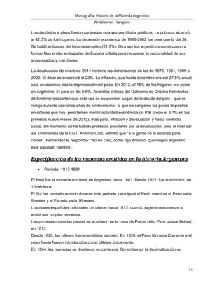 Monografía: Historia de la Moneda Argentina 
Wroblewski - Langone 
Los depósitos a plazo fueron canjeados otra vez por títulos públicos. La pobreza alcanzó 
al 42,3% de los hogares. La depresión económica de 1998-2002 fue peor que la del 30. 
Se habló entonces del hiperdesempleo (21,5%). Otra vez los argentinos comenzaron a 
formar filas en las embajadas de España o Italia para recuperar la nacionalidad de sus 
antepasados y marcharse. 
La devaluación de enero de 2014 no tiene las dimensiones de las de 1975, 1981, 1989 o 
2002. El dólar se encareció el 23%. La inflación, que hasta diciembre era del 27,5% anual, 
está en ascenso tras la depreciación del peso. En 2012, el 15% de los hogares era pobre 
en Argentina. El paro es del 6,8%. Analistas críticos del Gobierno de Cristina Fernández 
de Kirchner descartan que esta vez se suspendan pagos de la deuda del país - que se 
redujo durante casi once años de kirchnerismo - o que se congelen los pocos depósitos 
en dólares que hay, pero temen menor actividad económica (el PIB creció el 3,1% en los 
primeros nueve meses de 2013), más paro, inflación y devaluación y hasta conflicto 
social. De momento no ha habido protestas populares por la devaluación, pero el líder del 
ala kirchnerista de la CGT, Antonio Caló, admitió que “a la gente no le alcanza para 
comer”. Fernández le respondió: "Yo no creo, como dijo Antonio, que ningún argentino 
esté pasando hambre". 
14 
Especificación de las monedas emitidas en la historia Argentina 
 Período: 1813-1881 
El Real fue la moneda corriente de Argentina hasta 1881. Desde 1822, fue subdividido en 
10 décimos. 
El Sol fue también emitido durante este período y era igual al Real, mientras el Peso valía 
8 reales y el Escudo valía 16 reales. 
Los reales españoles coloniales circularon hasta 1813, cuando Argentina comenzó a 
emitir sus propias monedas. 
Las primeras monedas patrias se acuñaron en la ceca de Potosí (Alto Perú, actual Bolivia) 
en 1813. 
Desde 1820, los billetes fueron emitidos también. En 1826, el Peso Moneda Corriente y el 
peso fuerte fueron introducidos como billetes únicamente. 
En 1854, las monedas se dividieron en centavos. Sin embargo, la decimalización no 
 