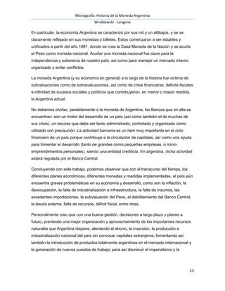 Monografía: Historia de la Moneda Argentina 
Wroblewski - Langone 
En particular, la economía Argentina se caracterizó por sus mil y un altibajos, y se ve 
claramente reflejado en sus monedas y billetes. Estos comenzaron a ser estables y 
unificados a partir del año 1881, donde se crea la Casa Moneda de la Nación y se acuña 
el Peso como moneda nacional. Acuñar una moneda nacional fue clave para la 
independencia y soberanía de nuestro país, así como para manejar un mercado interno 
organizado y evitar conflictos. 
La moneda Argentina (y su economía en general) a lo largo de la historia fue víctima de 
subvaluaciones como de sobrevaluaciones, así como de crisis financieras, déficits fiscales 
e infinidad de sucesos sociales y políticos que contribuyeron, en menor o mayor medida, 
la Argentina actual. 
No debemos olvidar, paralelamente a la moneda de Argentina, los Bancos que en ella se 
encuentran: son un motor del desarrollo de un país (así como también el de muchas de 
sus crisis), un recurso que debe ser tanto administrado, controlado y organizado como 
utilizado con precaución. La actividad bancaria es un ítem muy importante en el ciclo 
financiero de un país porque contribuye a la circulación de capitales, así como una ayuda 
para fomentar el desarrollo (tanto de grandes como pequeñas empresas, o micro 
emprendimientos personales), siendo una entidad crediticia. En argentina, dicha actividad 
estará regulada por el Banco Central. 
Concluyendo con este trabajo, podemos observar que con el transcurso del tiempo, los 
diferentes planes económicos, diferentes monedas y medidas implementadas, el país aún 
encuentra graves problemáticas en su economía y desarrollo, como son la inflación, la 
desocupación, la falta de industrialización e infraestructura, la falta de insumos, las 
excedentes importaciones, la subvaluación del Peso, el debilitamiento del Banco Central, 
la deuda externa, falta de recursos, déficit fiscal, entre otras. 
Personalmente creo que con una buena gestión, decisiones a largo plazo y planes a 
futuro, previendo una mejor organización y aprovechamiento de los importantes recursos 
naturales que Argentina dispone, alentando el ahorro, la inversión, la producción e 
industrialización nacional del país sin convocar capitales extranjeros, fomentando así 
también la introducción de productos totalmente argentinos en el mercado internacional y 
la generación de nuevos puestos de trabajo; para así disminuir el imperialismo y la 
23 
 