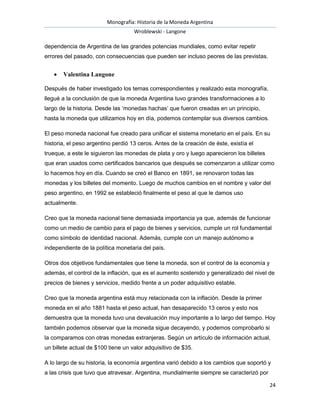 Monografía: Historia de la Moneda Argentina 
Wroblewski - Langone 
24 
dependencia de Argentina de las grandes potencias mundiales, como evitar repetir 
errores del pasado, con consecuencias que pueden ser incluso peores de las previstas. 
 Valentina Langone 
Después de haber investigado los temas correspondientes y realizado esta monografía, 
llegué a la conclusión de que la moneda Argentina tuvo grandes transformaciones a lo 
largo de la historia. Desde las ‘monedas hachas’ que fueron creadas en un principio, 
hasta la moneda que utilizamos hoy en día, podemos contemplar sus diversos cambios. 
El peso moneda nacional fue creado para unificar el sistema monetario en el país. En su 
historia, el peso argentino perdió 13 ceros. Antes de la creación de éste, existía el 
trueque, a este le siguieron las monedas de plata y oro y luego aparecieron los billetes 
que eran usados como certificados bancarios que después se comenzaron a utilizar como 
lo hacemos hoy en día. Cuando se creó el Banco en 1891, se renovaron todas las 
monedas y los billetes del momento. Luego de muchos cambios en el nombre y valor del 
peso argentino, en 1992 se estableció finalmente el peso al que le damos uso 
actualmente. 
Creo que la moneda nacional tiene demasiada importancia ya que, además de funcionar 
como un medio de cambio para el pago de bienes y servicios, cumple un rol fundamental 
como símbolo de identidad nacional. Además, cumple con un manejo autónomo e 
independiente de la política monetaria del país. 
Otros dos objetivos fundamentales que tiene la moneda, son el control de la economía y 
además, el control de la inflación, que es el aumento sostenido y generalizado del nivel de 
precios de bienes y servicios, medido frente a un poder adquisitivo estable. 
Creo que la moneda argentina está muy relacionada con la inflación. Desde la primer 
moneda en el año 1881 hasta el peso actual, han desaparecido 13 ceros y esto nos 
demuestra que la moneda tuvo una devaluación muy importante a lo largo del tiempo. Hoy 
también podemos observar que la moneda sigue decayendo, y podemos comprobarlo si 
la comparamos con otras monedas extranjeras. Según un artículo de información actual, 
un billete actual de $100 tiene un valor adquisitivo de $35. 
A lo largo de su historia, la economía argentina varió debido a los cambios que soportó y 
a las crisis que tuvo que atravesar. Argentina, mundialmente siempre se caracterizó por 
 