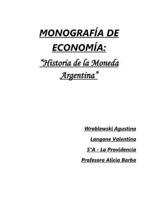 MONOGRAFÍA DE 
ECONOMÍA: 
“Historia de la Moneda 
Argentina” 
Wroblewski Agustina 
Langone Valentina 
5°A - La Providencia 
Profesora Alicia Barba 
 