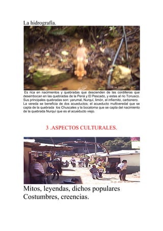La hidrografía.
Es rica en nacimientos y quebradas que descienden de las cordilleras que
desembocan en las quebradas de la Pená y El Pescado, y estas al rio Tonusco.
Sus principales quebradas son: yarumal, Nurquí, limón, el infiernito, carbonero.
La vereda se beneficia de dos acueductos; el acueducto multiveredal que se
capta de la quebrada los Chuscales y la bocatoma que se capta del nacimiento
de la quebrada Nurquí que es el acueducto viejo.
3 .ASPECTOS CULTURALES.
Mitos, leyendas, dichos populares
Costumbres, creencias.
 