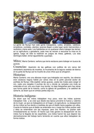 La gente de Nurquí han sido gente trabajadora, cultos, amables, católicos,
simpáticos, cordiales, atentos; quienes llegan a este lugar serán bienvenidos y
recibidos y tiene asilo. Los habitantes en su quehacer diario trabajan las tierras,
en su agricultura y ganadería; cada mes se reúnen a escuchar la misa en la
iglesia, luego de esto la tradición es juegos de mesa, galleras, Los días
domingos bailar, tomar aguardiente y guarapo.
Mitos: María Centeno: señora que tenía esclavos para trabajar en busca de
guacas.
Creencias: Aparición de las gallinas con pollitos de oro cerca del
cementerio asombros de muertos, la muchacha de la laguna vestida de blanco
en la parte de Nurquí por la muerte de unos niños que se ahogaron.
Historias:
María Centeno: era una afanosa mujer que trabajaba con espíritu, los obreros
eran esclavos negros habitó por varios días en la parte yarumal sector de
partidas de Nurquí. Ella exploto varias guacas, usaba las mulas para cargar el
oro, cada una cargaba 4 puchas de oro y donde se cansaba una mula se
enterraba el oro; era una mujer muy bonita, no dejo fotografías pero hay obras
que forma parte de la historia, como la iglesia de guasábara y la catedral de
santa fe, se dicen que en ambas partes dejo oro.
Historia indígena:
Se dicen que los indios trabajaban muy poco, eran las indias quienes
trabajaban más y se cree que desde esa época proviene la fuerza y valentía
de la mujer, ya que es trabajadora en el hogar y la agricultura. La desaparición
de los indios se fue dando a medidas de que el diablo hacia jugadas con ellos.
Cuenta la historia que el diablo se enterraba vivo y luego los indios podían salir
y ellos se enterraban con las riquezas, pero era mentira, no podían salir
inmediatamente se morían. El hecho que más genero la desaparición de los
indios fue la llegada de los españoles. Los indios fueron los que dejaron las
demostraciones del trabajo barro teniendo en cuenta que ellos trabajaban de
forma rústica.
 