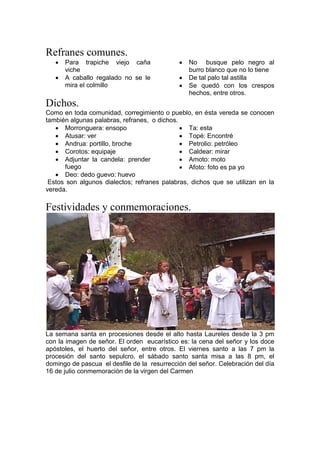 Refranes comunes.
 Para trapiche viejo caña
viche
 A caballo regalado no se le
mira el colmillo
 No busque pelo negro al
burro blanco que no lo tiene
 De tal palo tal astilla
 Se quedó con los crespos
hechos, entre otros.
Dichos.
Como en toda comunidad, corregimiento o pueblo, en ésta vereda se conocen
también algunas palabras, refranes, o dichos.
 Morronguera: ensopo
 Atusar: ver
 Andrua: portillo, broche
 Corotos: equipaje
 Adjuntar la candela: prender
fuego
 Deo: dedo guevo: huevo
 Ta: esta
 Topé: Encontré
 Petrolio: petróleo
 Caldear: mirar
 Amoto: moto
 Afoto: foto es pa yo
Estos son algunos dialectos; refranes palabras, dichos que se utilizan en la
vereda.
Festividades y conmemoraciones.
La semana santa en procesiones desde el alto hasta Laureles desde la 3 pm
con la imagen de señor. El orden eucarístico es: la cena del señor y los doce
apóstoles, el huerto del señor, entre otros. El viernes santo a las 7 pm la
procesión del santo sepulcro, el sábado santo santa misa a las 8 pm, el
domingo de pascua el desfile de la resurrección del señor. Celebración del día
16 de julio conmemoración de la virgen del Carmen
 
