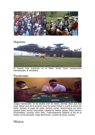 Deportes.
El deporte más practicado es el fútbol, donde hacen campeonatos
interveredales, el microfútbol
Pasatiempo.
Juegos tradicionales: en los adultos eran los dados, además dicen que éste
juego desde inicio de la creación, pues los judíos tiraban a suerte la túnica del
señor; también el juego del naipe, dominó, cartas. Anteriormente los niños
jugaban bolas, zancos, escondrijos, caballos de madera, golosa, fútbol, barrera,
encarcelados, chuchas, entre otros. Tradicionalmente celebran el día de la
madre y el día del padre, virgen del Carmen, corazón de Jesús, navidad.
Música:
 