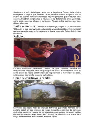 Se destaca el señor Luis B por cantar y tocar la guitarra. Gustan de la música
en especial la tropical y el vallenato. A las personas adultas le agrada más la
música de cuerda, incluso en la vereda hay dos personas que se reúnen para
ensayar. Celebran cumpleaños, la navidad, el día de la familia, amor y amistad,
entre otros; son muy alegres y rumberos. Alegran estos eventos con licor,
chistes y bromas.
Bailes regionales: También es quien dirige y organiza un popular baile
“El bunde” el cual es muy típico en la vereda, y ha sobresalido a nivel municipal
con sus presentaciones en la zona urbana de ese municipio. Bailes de todo tipo
de música.
Religión.
Es una comunidad netamente católica, la gran mayoría participa en
celebraciones religiosas, otros no participan en nada, era tradicional rezar el
santo rosario de noche. Esta tradición se ha perdido en la mayoría de las casa,
solo una que otra familia conserva su tradición.
Como se construyo la capilla.
La idea de esta capilla nació de un grupo de trabajo que estaba formado por la
pastoral social, en ese entonces se realizó la capilla en convites de personas
de 8 días, cargando materia su construcción es de adobe, cementó, varillas
entre otros, en éste trabajo se recolectó limosna para la compra de una biblia a
cargo de las señoras Rosa Vidales, Orfelina zapata
 