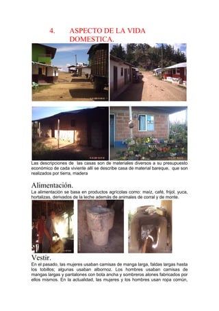 4. ASPECTO DE LA VIDA
DOMESTICA.
Las descripciones de las casas son de materiales diversos a su presupuesto
económico de cada viviente allí se describe casa de material bareque, que son
realizados por tierra, madera
Alimentación.
La alimentación se basa en productos agrícolas como: maíz, café, frijol, yuca,
hortalizas, derivados de la leche además de animales de corral y de monte.
Vestir.
En el pasado, las mujeres usaban camisas de manga larga, faldas largas hasta
los tobillos; algunas usaban albornoz. Los hombres usaban camisas de
mangas largas y pantalones con bota ancha y sombreros alones fabricados por
ellos mismos. En la actualidad, las mujeres y los hombres usan ropa común,
 