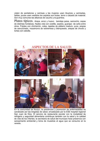 visten de pantalones y camisas y las mujeres usan bluyines y camisetas,
faldas, pocas usan vestidos los zapatos son botas, tenis o calzado de material.
Son muy comunes las albarcas de caucho y la guambia.
Platos típicos. Arepa, arroz y huevo, bandeja paisa, sancocho, sopas
de distintas hortalizas, frijoles vida con costilla, asados, guarapo de caña entre
otros. Frijoles con chicharrón, coles, tajadas de plátano maduro, yuca, arepas
de sancochado, mazamorra de sobremesa y blanqueado, arepas de choclo y
tortas con cebolla.
5. ASPECTOS DE LA SALUD.
En la comunidad de Nurquí, la prevención y promoción de enfermedades es
canalizado por las brigadas de salud, encabezado por la ESE hospital regional
San Juan de Dios. El servicio de restaurante escolar con la modalidad de
refrigerio y seguridad alimentaria contribuye también con la salud y la calidad
de vida de los infantes, la secretaria de salud del municipio hace presencia con
saneamiento ambiental y toma de muestras al agua que se consume en la
vereda.
 