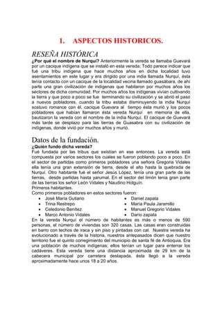 1. ASPECTOS HISTORICOS.
RESEÑA HISTÓRICA
¿Por qué el nombre de Nurquí? Anteriormente la vereda se llamaba Guevará
por un cacique indígena que se instaló en esta vereda; Todo parece indicar que
fué una tribu indígena que hace muchos años en dicha localidad tuvo
asentamientos en este lugar y era dirigido por una india llamada Nurquí, ésta
tenía contacto con un cacique de la localidad vecina llamado guasábara, de ahí
parte una gran civilización de indígenas que habitaron por muchos años los
sectores de dicha comunidad. Por muchos años los indígenas vivían cultivando
la tierra y que poco a poco se fue terminando su civilización y se abrió el paso
a nuevos pobladores, cuando la tribu estaba disminuyendo la india Nurquí
sostuvo romance con él, cacique Guevara al tiempo ésta murió y los pocos
pobladores que habían llamaron ésta vereda Nurquí en memoria de ella,
bautizaron la vereda con el nombre de la india Nurquí. El cacique de Guevará
más tarde se desplazo para las tierras de Guasabra con su civilización de
indígenas, donde vivió por muchos años y murió.
Datos de la fundación.
¿Quién fundo dicha vereda?
Fué fundada por las tribus que existían en ese entonces. La vereda está
compuesta por varios sectores los cuales se fueron poblando poco a poco. En
el sector de partidas como primeros pobladores una señora Gregoria Vidales
ella tenía una gran extensión de tierra, desde el alto hasta la quebrada de
Nurquí. Otro habitante fué el señor Jesús López, tenía una gran parte de las
tierras, desde partidas hasta yarumal. En el sector del limón tenia gran parte
de las tierras los señor León Vidales y Naudino Holguín.
Primeros habitantes.
Como primeros pobladores en estos sectores fueron:
 José María Gutiano
 Trina Restrepo
 Celedonio Benítez
 Marco Antonio Vidales
 Daniel zapata
 María Paula Jaramillo
 Manuel Gregorio Vidales
 Darío zapata
En la vereda Nurquí el número de habitantes es más o menos de 590
personas, el número de viviendas son 320 casas. Las casas eran construidas
en barro con techos de iraca y sin piso y pintadas con cal. Nuestra vereda ha
evolucionado a través de la historia, nuestros antepasados dicen que nuestro
territorio fue el quinto corregimiento del municipio de santa fé de Antioquia. Era
una población de muchos indígenas; ellos tenían un lugar para enterrar los
cadáveres. Esta vereda tiene una distancia aproximada de 29 km de la
cabecera municipal por carretera destapada, ésta llegó a la vereda
aproximadamente hace unos 18 a 20 años.
 