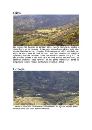 Clima.
Los meses más lluviosos se conocen como invierno (abril,mayo, octubre y
noviembre) y los de menores lluvias como verano(Enero,febrero, junio, julio,
agosto). Hay sitios secos y húmedos. El clima puede ser cálido, templado, frio,
según la altura sobre el nivel del mar, con gran variedad de productos
agrícolas y bosques naturales, posee una temperatura entre 18ºC y 20ºC, la
escuela está situada a una altura 1820 m sobre el nivel del mar (SNM) se
observan diferentes pisos térmicos en las zonas montañosas donde la
temperatura varía en relación con la altura del relieve o altitud
Geología.
La riqueza mineral es considerable. Abunda el oro, en algunos lugares de los
terrenos sobre todo cerca de las quebradas.
 